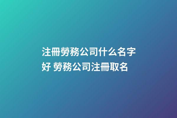 注冊勞務公司什么名字好 勞務公司注冊取名